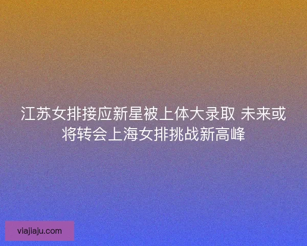 江苏女排接应新星被上体大录取 未来或将转会上海女排挑战新高峰