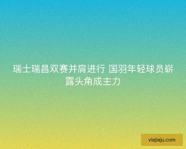瑞士瑞昌双赛并肩进行 国羽年轻球员崭露头角成主力