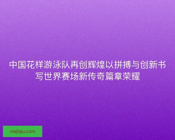 中国花样游泳队再创辉煌以拼搏与创新书写世界赛场新传奇篇章荣耀 中国花样游泳队再创辉煌以拼搏与创新书写世界赛场新传奇篇章荣耀