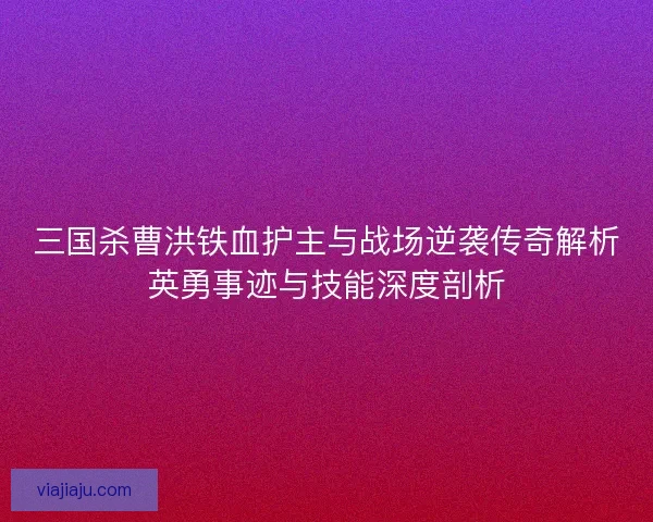 三国杀曹洪铁血护主与战场逆袭传奇解析英勇事迹与技能深度剖析 三国杀曹洪铁血护主与战场逆袭传奇解析英勇事迹与技能深度剖析