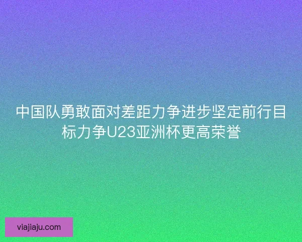 中国队勇敢面对差距力争进步坚定前行目标力争U23亚洲杯更高荣誉