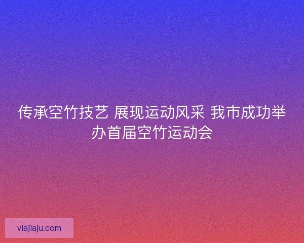 传承空竹技艺 展现运动风采 我市成功举办首届空竹运动会 传承空竹技艺 展现运动风采 我市成功举办首届空竹运动会