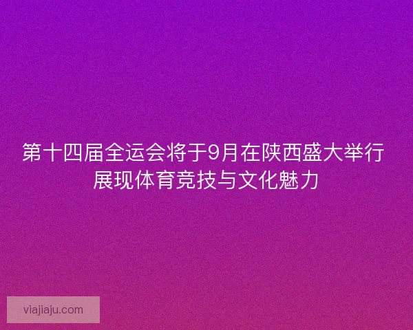 第十四届全运会将于9月在陕西盛大举行 展现体育竞技与文化魅力