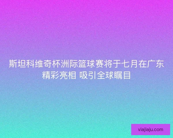 斯坦科维奇杯洲际篮球赛将于七月在广东精彩亮相 吸引全球瞩目 斯坦科维奇杯洲际篮球赛将于七月在广东精彩亮相 吸引全球瞩目
