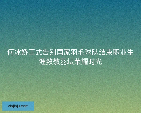 何冰娇正式告别国家羽毛球队结束职业生涯致敬羽坛荣耀时光