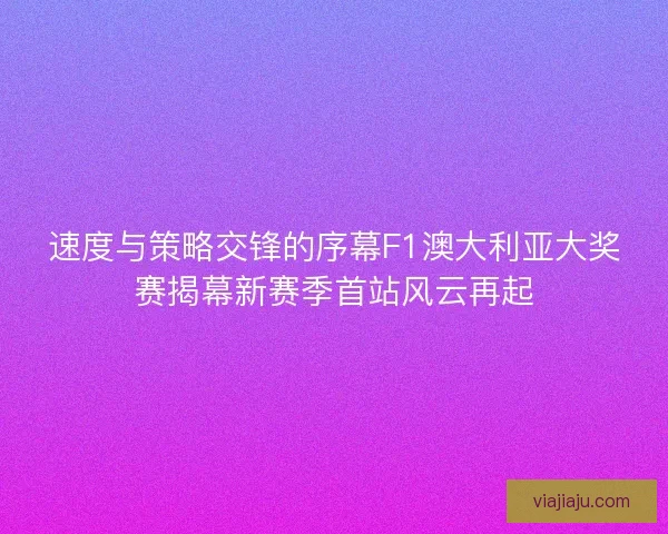 速度与策略交锋的序幕F1澳大利亚大奖赛揭幕新赛季首站风云再起