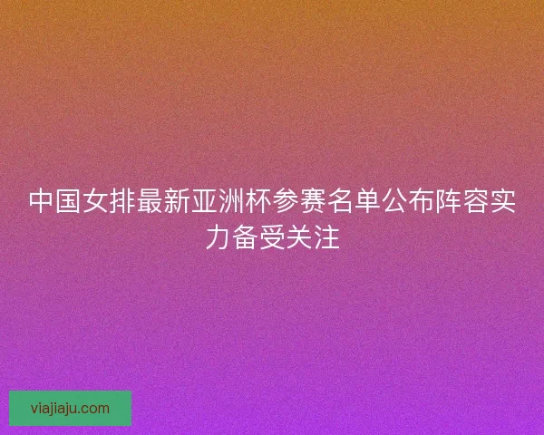 中国女排最新亚洲杯参赛名单公布阵容实力备受关注 中国女排最新亚洲杯参赛名单公布阵容实力备受关注