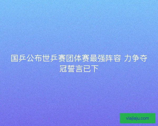国乒公布世乒赛团体赛最强阵容 力争夺冠誓言已下