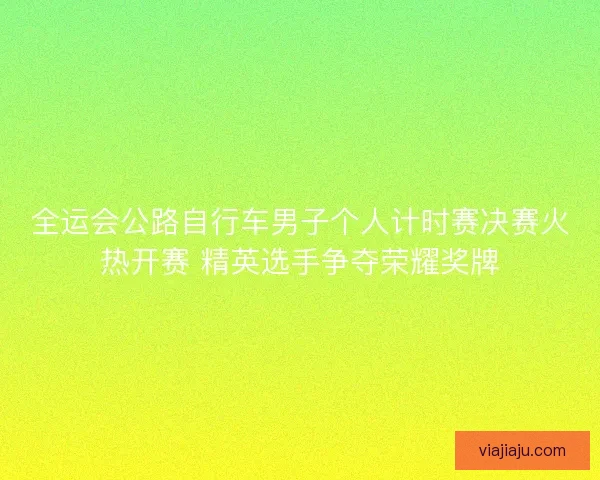 全运会公路自行车男子个人计时赛决赛火热开赛 精英选手争夺荣耀奖牌 全运会公路自行车男子个人计时赛决赛火热开赛 精英选手争夺荣耀奖牌